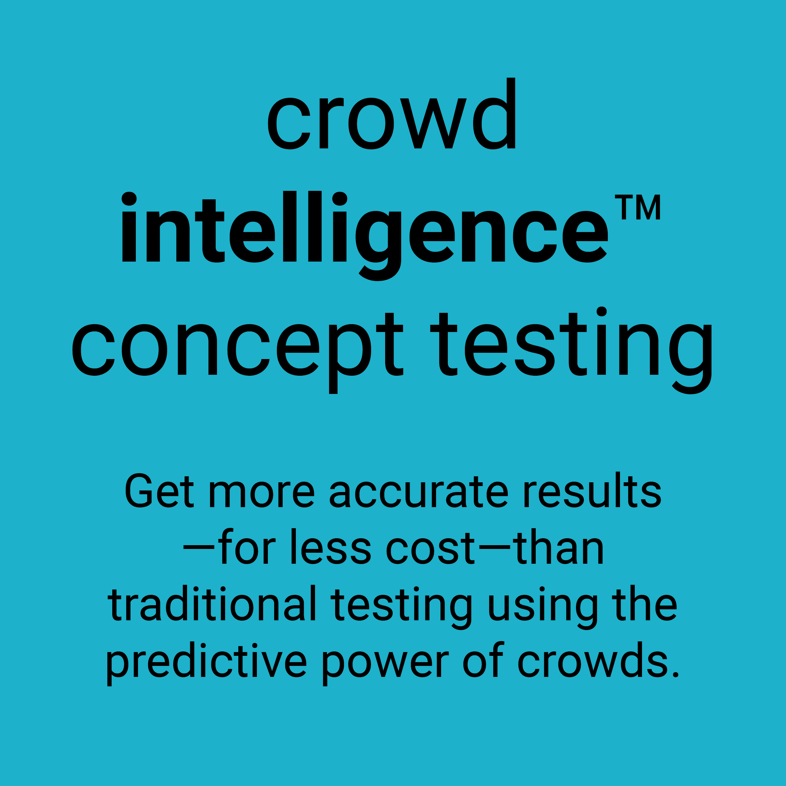 Crowd Intelligence concept testing. Get more accurate results - for less cost - than traditional testing using the predictive power of crowds.