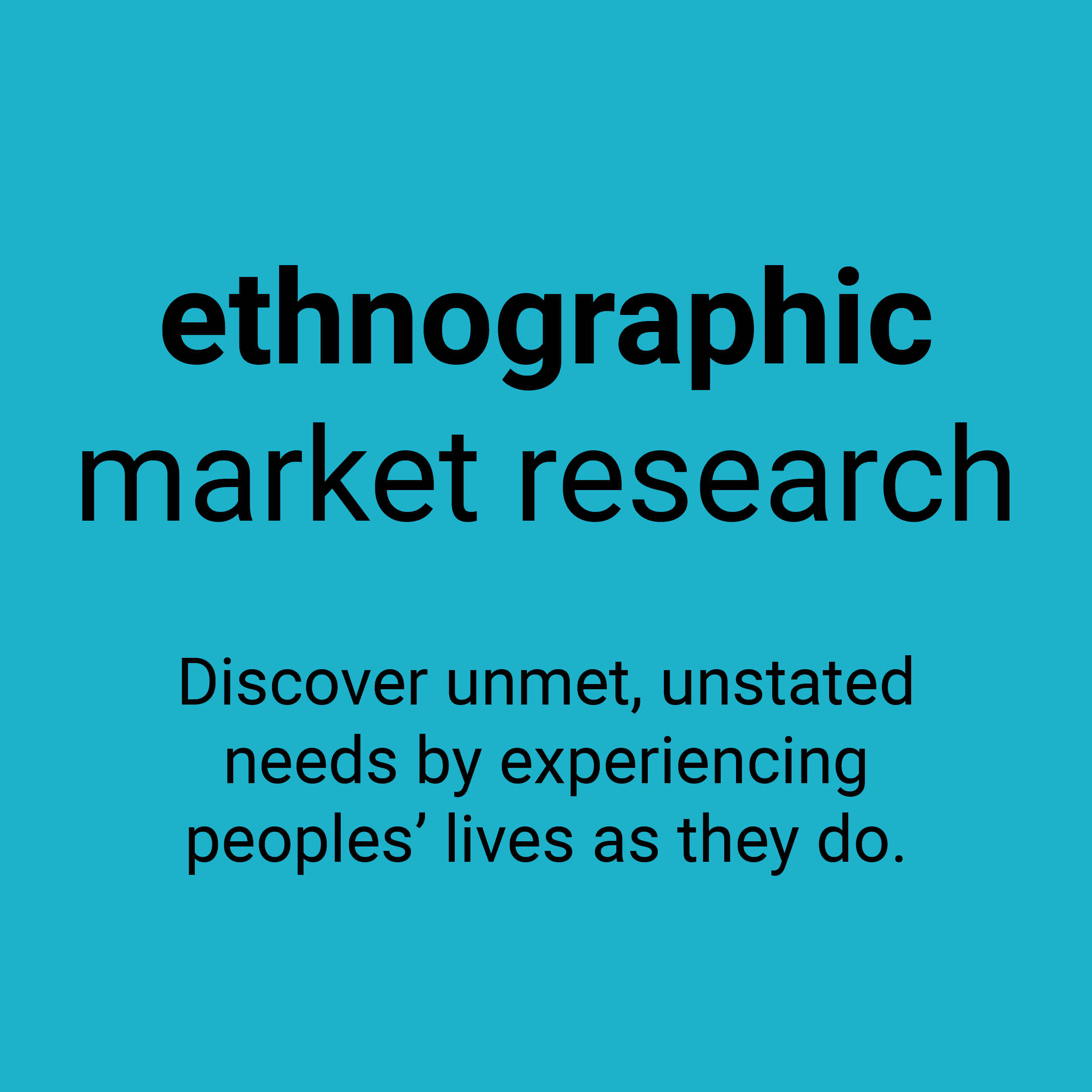 Ethnographic market research. Discover unmet, unstated needs by experiencing peoples' lives as they do.